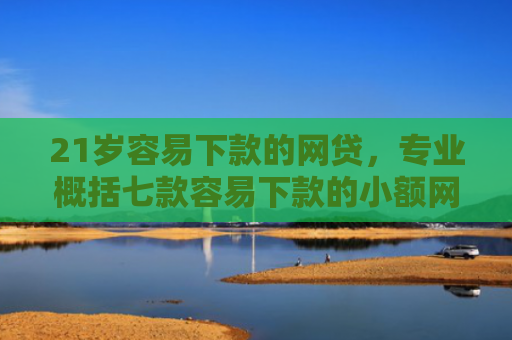 21岁容易下款的网贷，专业概括七款容易下款的小额网贷口子
