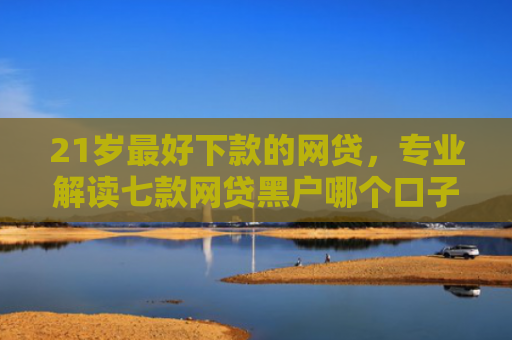 21岁最好下款的网贷，专业解读七款网贷黑户哪个口子能下款