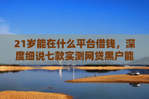 21岁能在什么平台借钱，深度细说七款实测网贷黑户能下款口子