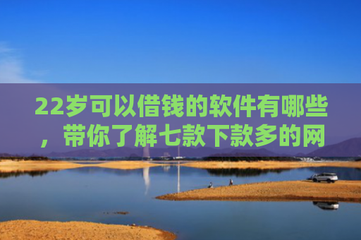 22岁可以借钱的软件有哪些，带你了解七款下款多的网贷的口子