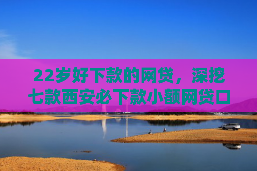 22岁好下款的网贷，深挖七款西安必下款小额网贷口子