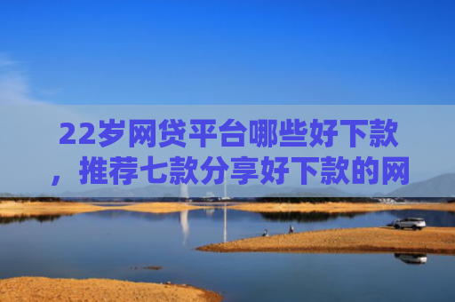 22岁网贷平台哪些好下款，推荐七款分享好下款的网贷口子