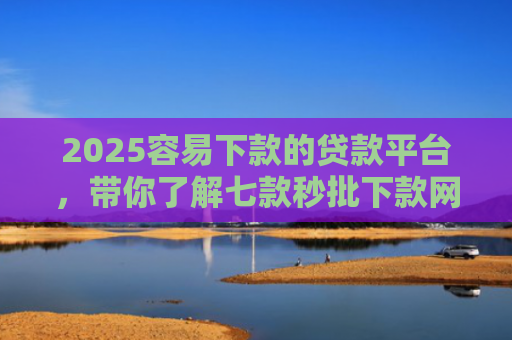 2025容易下款的贷款平台，带你了解七款秒批下款网贷口子