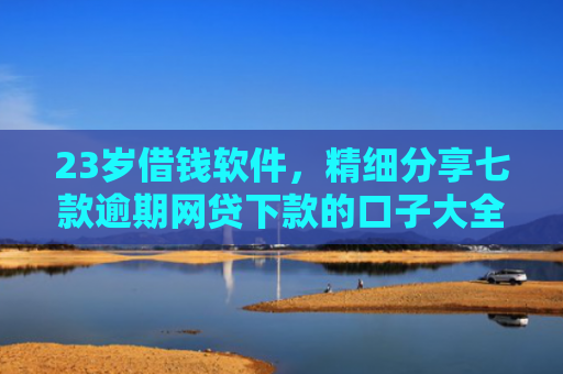 23岁借钱软件，精细分享七款逾期网贷下款的口子大全