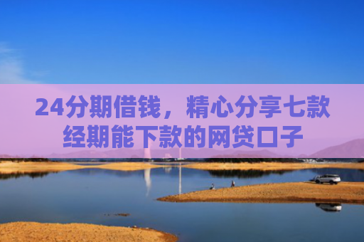 24分期借钱，精心分享七款经期能下款的网贷口子