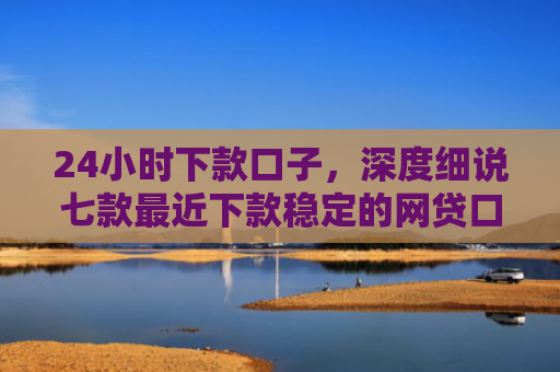 24小时下款口子，深度细说七款最近下款稳定的网贷口子