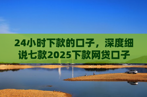 24小时下款的口子，深度细说七款2025下款网贷口子