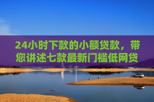 24小时下款的小额贷款，带您讲述七款最新门槛低网贷下款口子