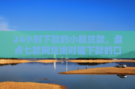 24小时下款的小额贷款，盘点七款网贷绝对能下款的口子