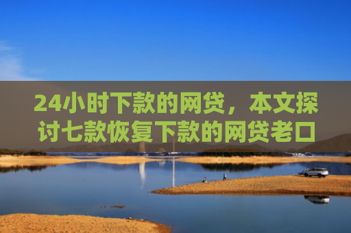 24小时下款的网贷，本文探讨七款恢复下款的网贷老口子