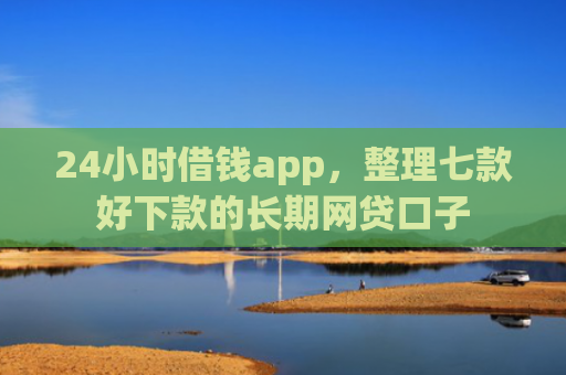 24小时借钱app，整理七款好下款的长期网贷口子