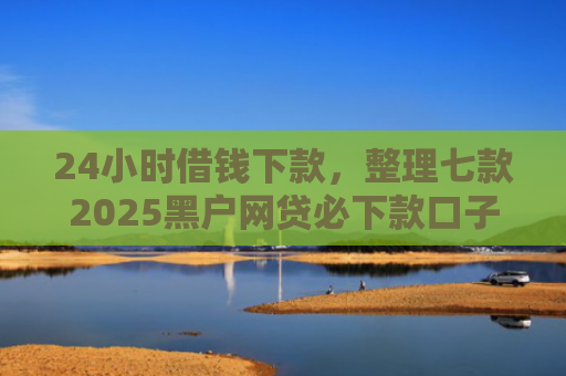 24小时借钱下款，整理七款2025黑户网贷必下款口子