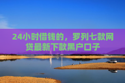 24小时借钱的，罗列七款网贷最新下款黑户口子