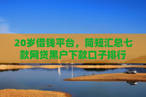 20岁借钱平台，简短汇总七款网贷黑户下款口子排行