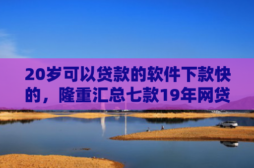 20岁可以贷款的软件下款快的，隆重汇总七款19年网贷保下款口子