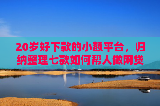 20岁好下款的小额平台，归纳整理七款如何帮人做网贷下款口子