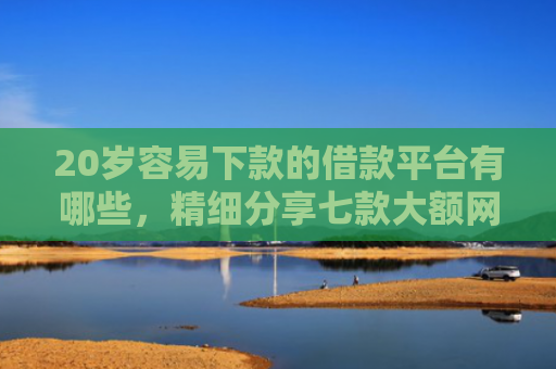 20岁容易下款的借款平台有哪些，精细分享七款大额网贷口子容易下款的