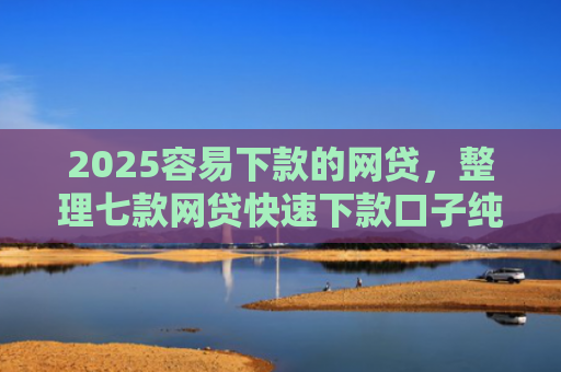 2025容易下款的网贷，整理七款网贷快速下款口子纯网批