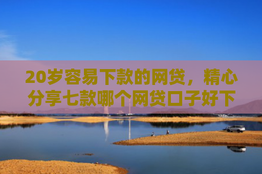 20岁容易下款的网贷，精心分享七款哪个网贷口子好下款的