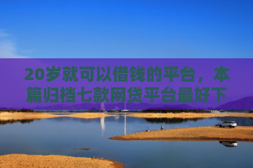 20岁就可以借钱的平台，本篇归档七款网贷平台最好下款的口子