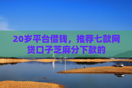 20岁平台借钱，推荐七款网贷口子芝麻分下款的