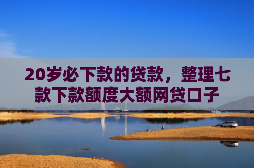 20岁必下款的贷款，整理七款下款额度大额网贷口子