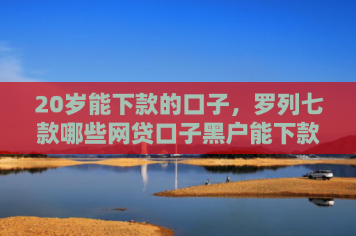 20岁能下款的口子，罗列七款哪些网贷口子黑户能下款