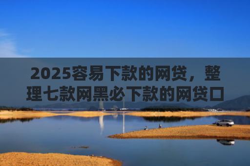2025容易下款的网贷，整理七款网黑必下款的网贷口子