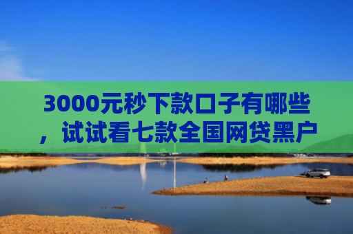 3000元秒下款口子有哪些，试试看七款全国网贷黑户必下款口子