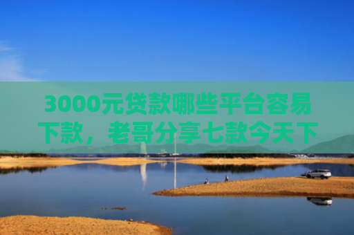 3000元贷款哪些平台容易下款，老哥分享七款今天下款的网贷口子