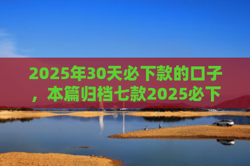 2025年30天必下款的口子，本篇归档七款2025必下款网贷口子