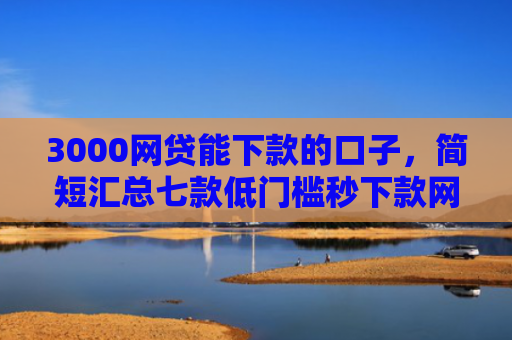 3000网贷能下款的口子，简短汇总七款低门槛秒下款网贷口子