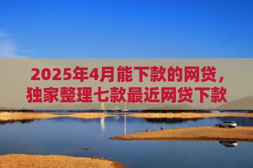 2025年4月能下款的网贷，独家整理七款最近网贷下款好口子