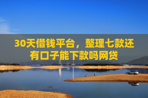 30天借钱平台，整理七款还有口子能下款吗网贷