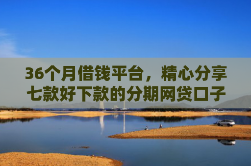 36个月借钱平台，精心分享七款好下款的分期网贷口子