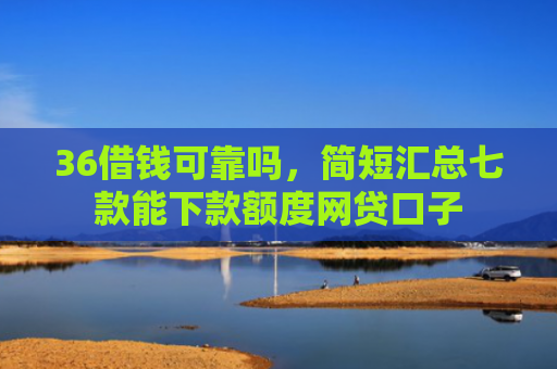 36借钱可靠吗，简短汇总七款能下款额度网贷口子