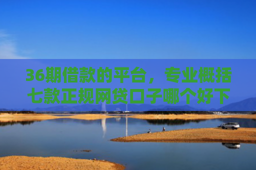36期借款的平台，专业概括七款正规网贷口子哪个好下款