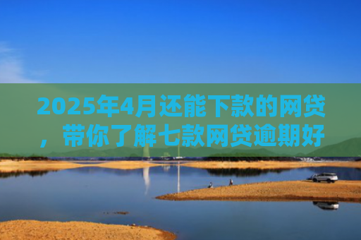 2025年4月还能下款的网贷，带你了解七款网贷逾期好下款口子
