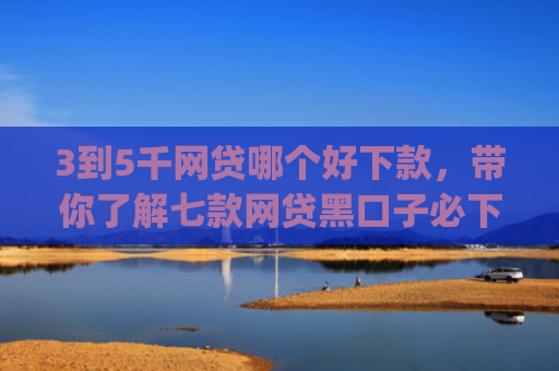 3到5千网贷哪个好下款，带你了解七款网贷黑口子必下款app