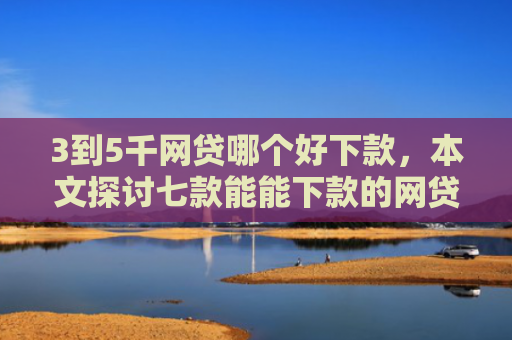 3到5千网贷哪个好下款，本文探讨七款能能下款的网贷口子