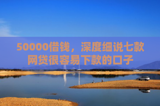 50000借钱，深度细说七款网贷很容易下款的口子