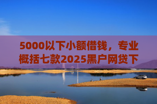 5000以下小额借钱，专业概括七款2025黑户网贷下款口子app