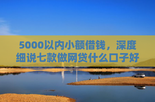 5000以内小额借钱，深度细说七款做网贷什么口子好下款