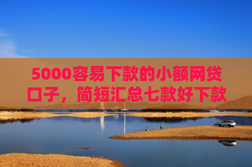 5000容易下款的小额网贷口子，简短汇总七款好下款大额的网贷口子