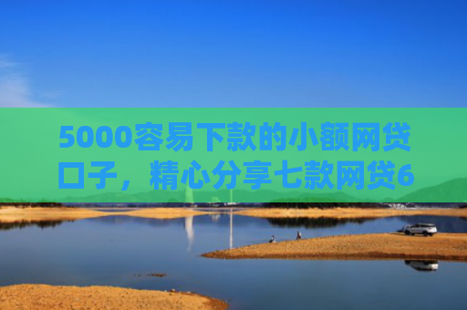 5000容易下款的小额网贷口子，精心分享七款网贷60岁下款的口子
