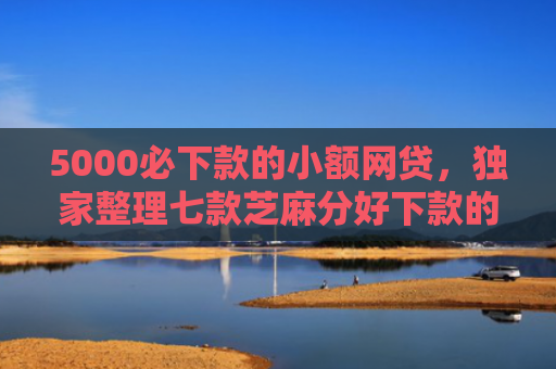 5000必下款的小额网贷，独家整理七款芝麻分好下款的网贷口子