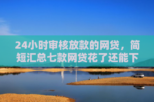 24小时审核放款的网贷，简短汇总七款网贷花了还能下款的口子
