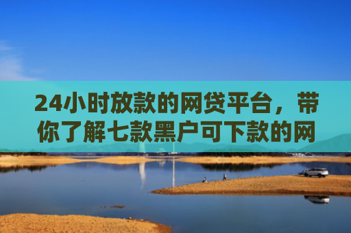 24小时放款的网贷平台，带你了解七款黑户可下款的网贷口子