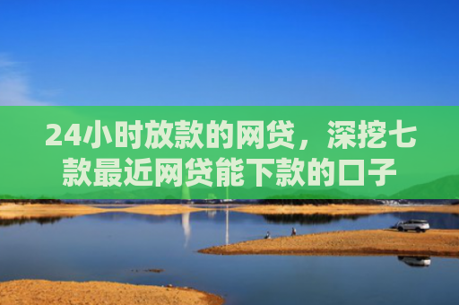 24小时放款的网贷，深挖七款最近网贷能下款的口子
