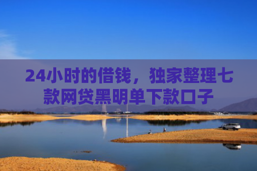 24小时的借钱，独家整理七款网贷黑明单下款口子